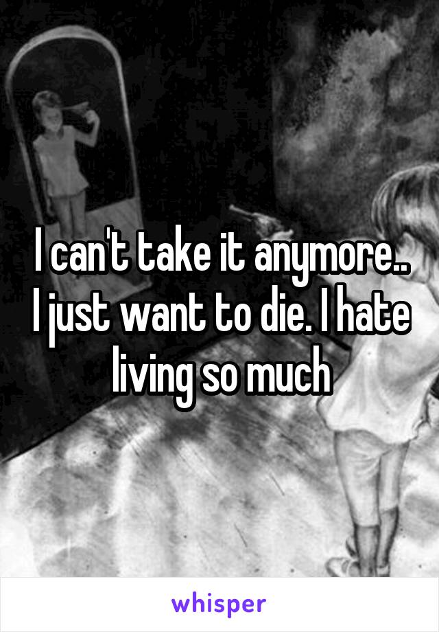 I can't take it anymore.. I just want to die. I hate living so much