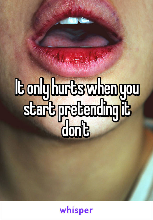 It only hurts when you start pretending it don't 