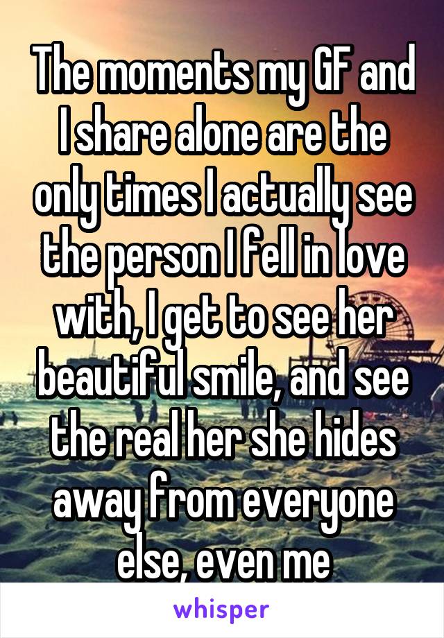 The moments my GF and I share alone are the only times I actually see the person I fell in love with, I get to see her beautiful smile, and see the real her she hides away from everyone else, even me