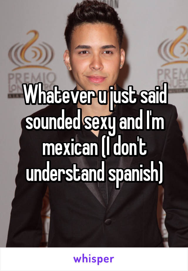 Whatever u just said sounded sexy and I'm mexican (I don't understand spanish)