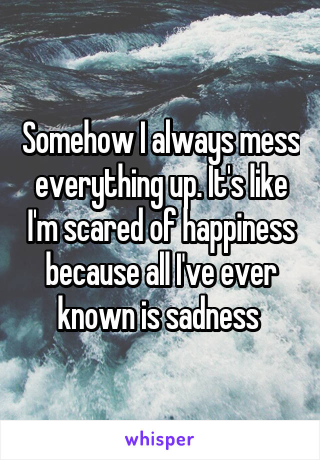 Somehow I always mess everything up. It's like I'm scared of happiness because all I've ever known is sadness 