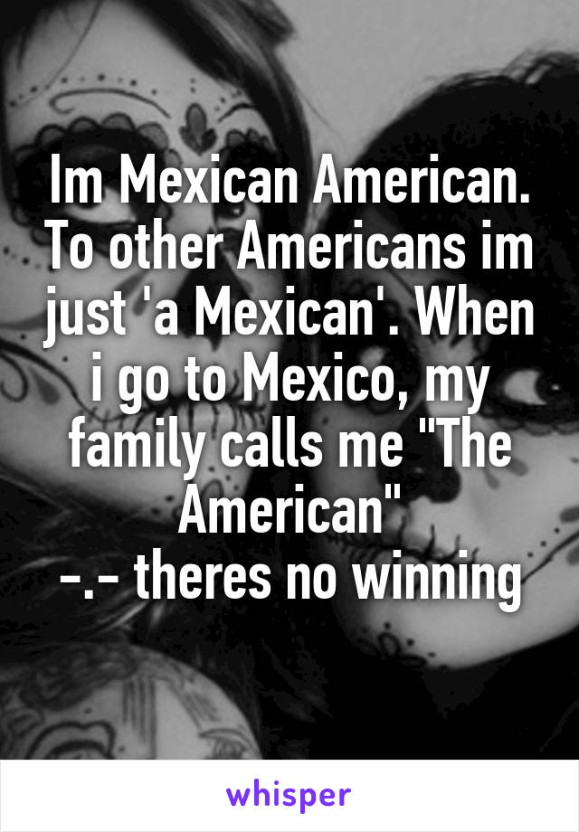 Im Mexican American. To other Americans im just 'a Mexican'. When i go to Mexico, my family calls me "The American"
-.- theres no winning
