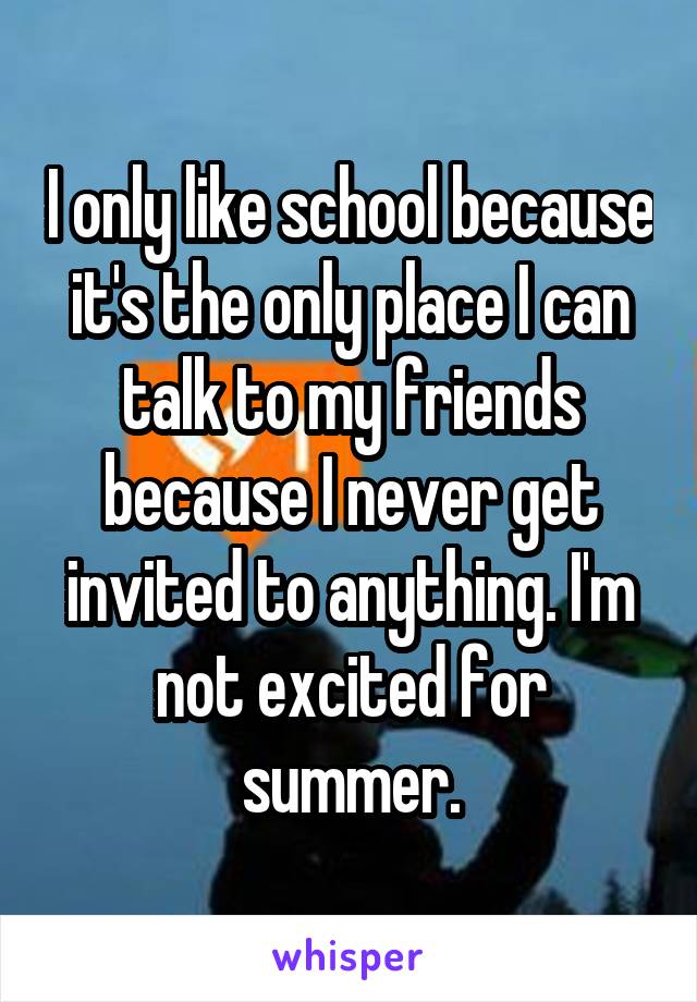 I only like school because it's the only place I can talk to my friends because I never get invited to anything. I'm not excited for summer.