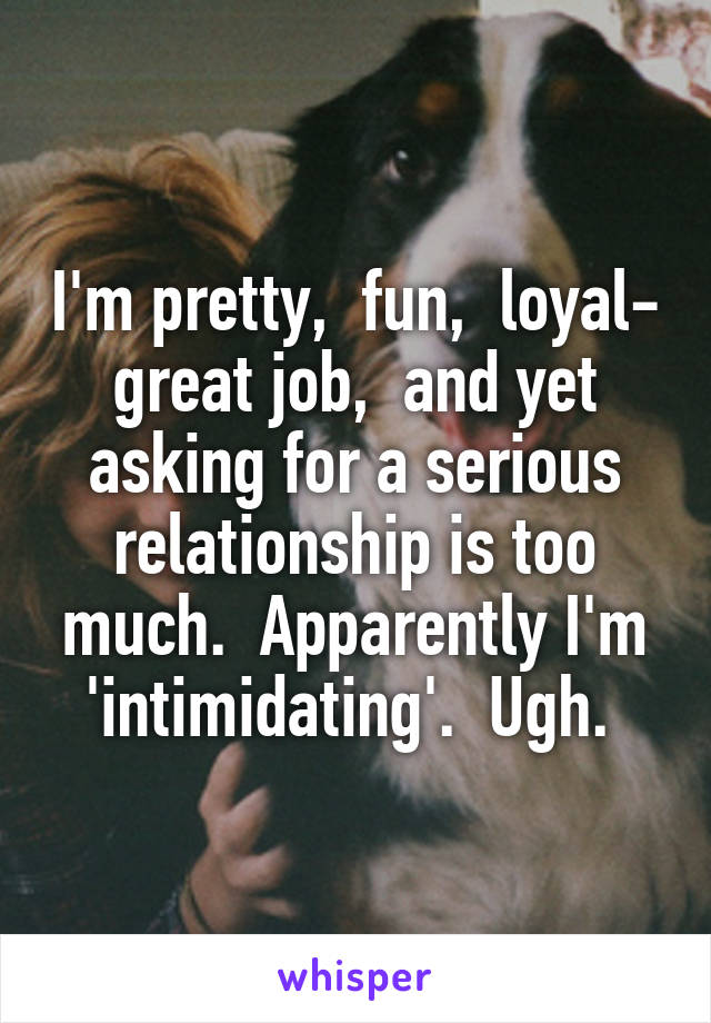 I'm pretty,  fun,  loyal- great job,  and yet asking for a serious relationship is too much.  Apparently I'm 'intimidating'.  Ugh. 