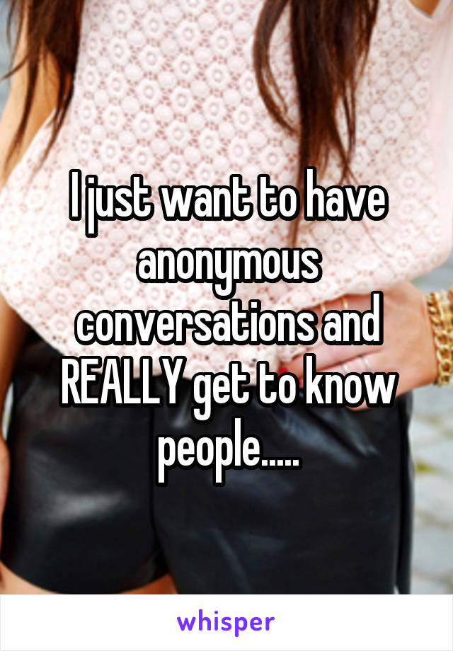 I just want to have anonymous conversations and REALLY get to know people.....