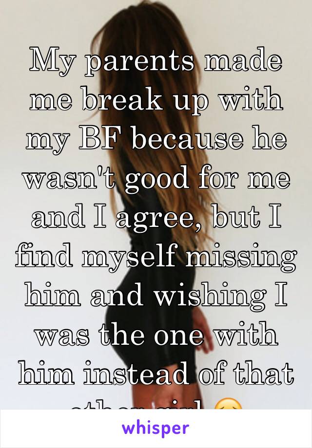 My parents made me break up with my BF because he wasn't good for me and I agree, but I find myself missing him and wishing I was the one with him instead of that other girl 😔