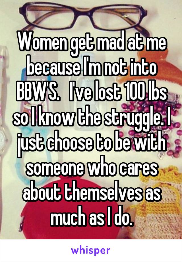 Women get mad at me because I'm not into BBW'S.   I've lost 100 lbs so I know the struggle. I just choose to be with someone who cares about themselves as much as I do.