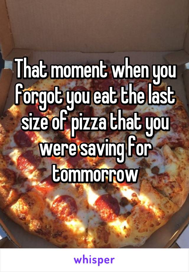 That moment when you forgot you eat the last size of pizza that you were saving for tommorrow
