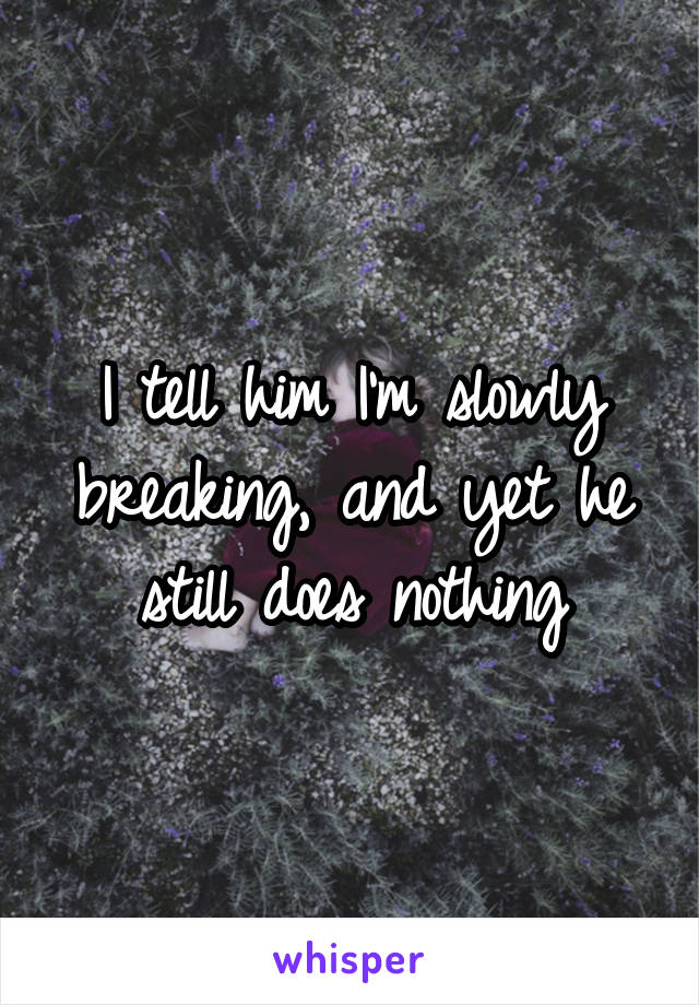 I tell him I'm slowly breaking, and yet he still does nothing