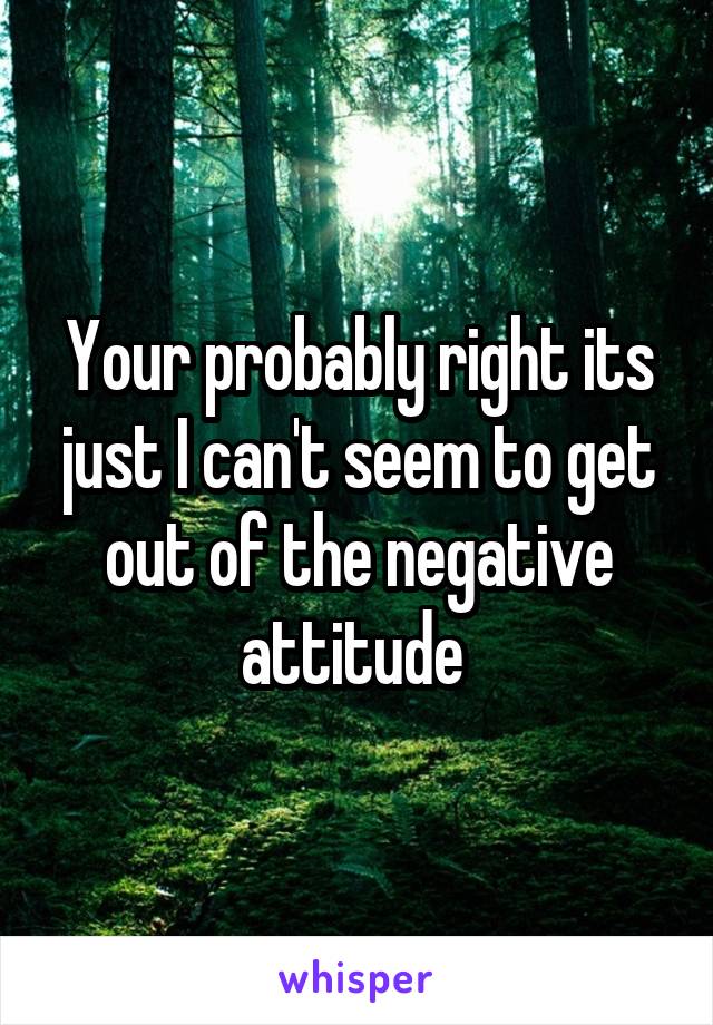 Your probably right its just I can't seem to get out of the negative attitude 