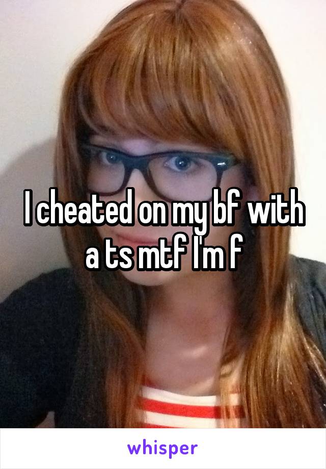 I cheated on my bf with a ts mtf I'm f