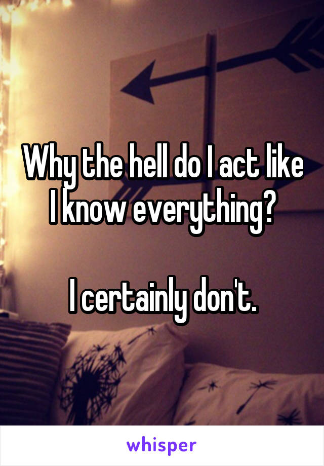 Why the hell do I act like I know everything?

I certainly don't.