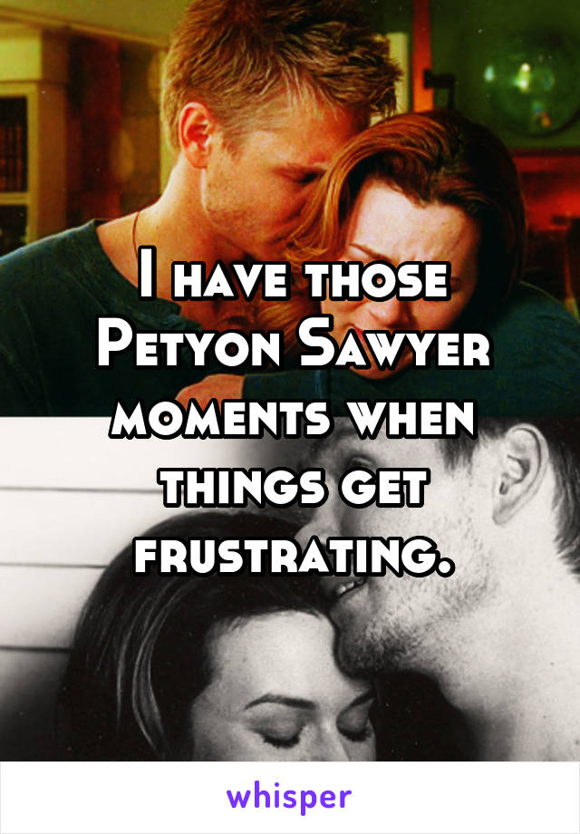 I have those Petyon Sawyer moments when things get frustrating.