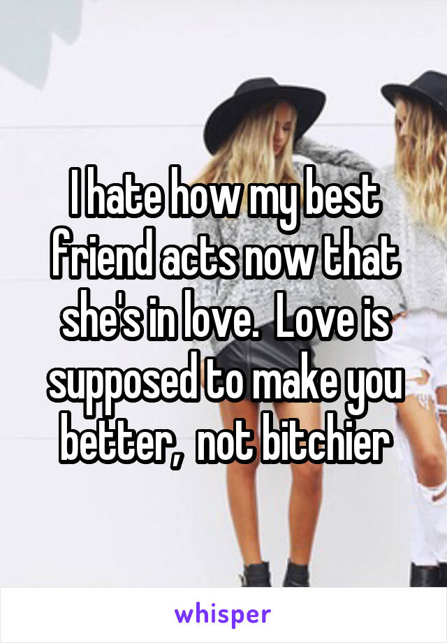 I hate how my best friend acts now that she's in love.  Love is supposed to make you better,  not bitchier