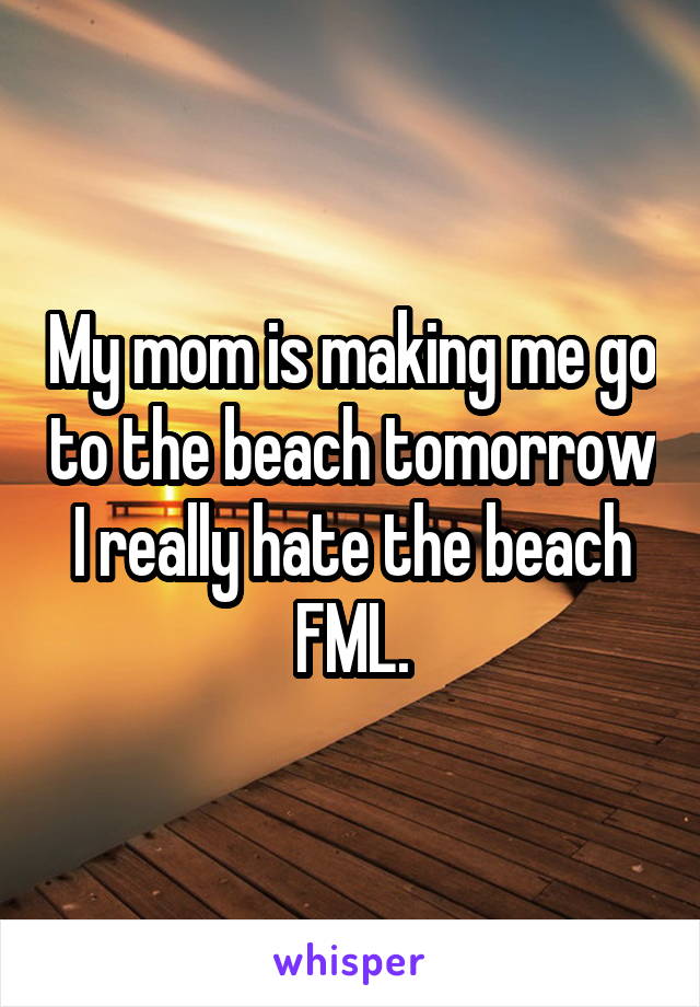 My mom is making me go to the beach tomorrow I really hate the beach FML.