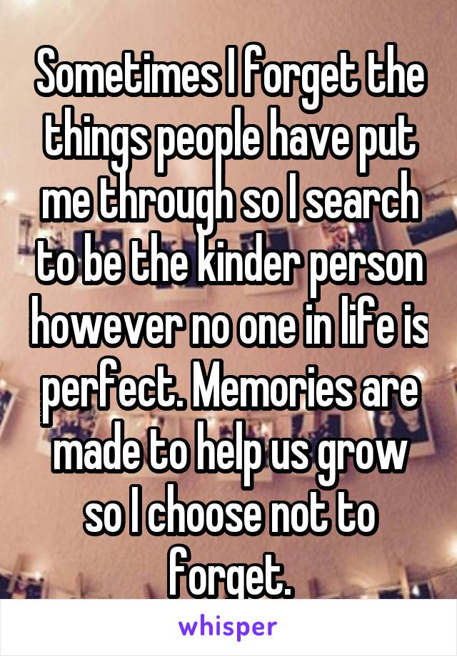 Sometimes I forget the things people have put me through so I search to be the kinder person however no one in life is perfect. Memories are made to help us grow so I choose not to forget.