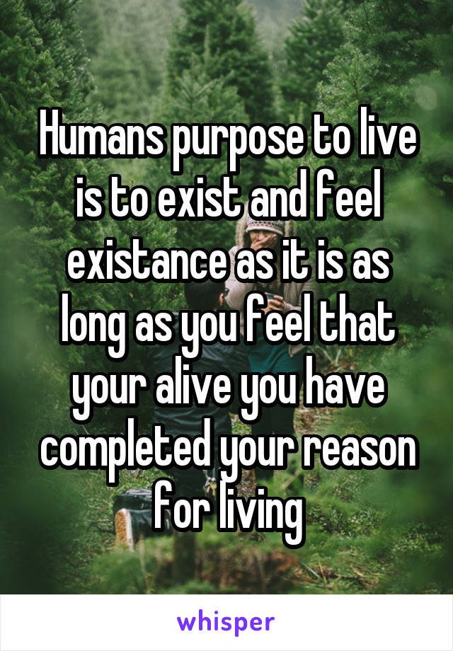 Humans purpose to live is to exist and feel existance as it is as long as you feel that your alive you have completed your reason for living
