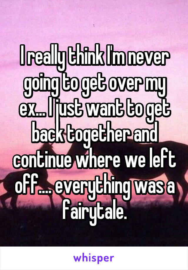 I really think I'm never going to get over my ex... I just want to get back together and continue where we left off.... everything was a fairytale.