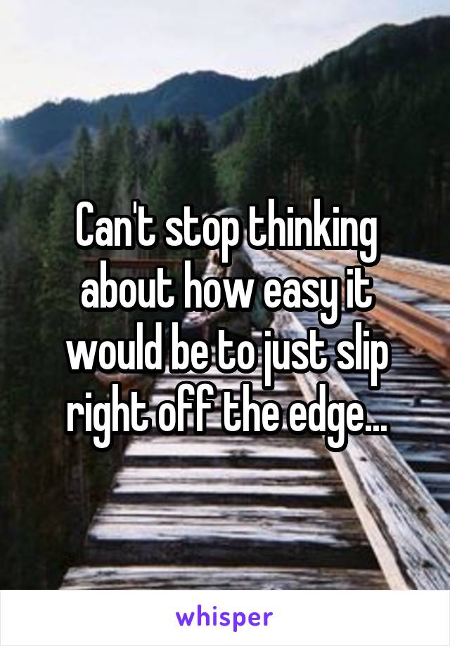 Can't stop thinking about how easy it would be to just slip right off the edge...