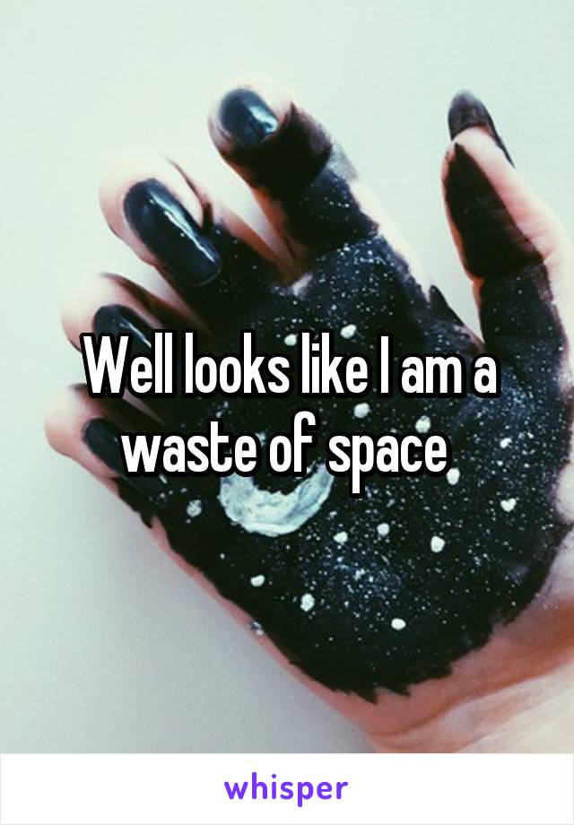 Well looks like I am a waste of space 