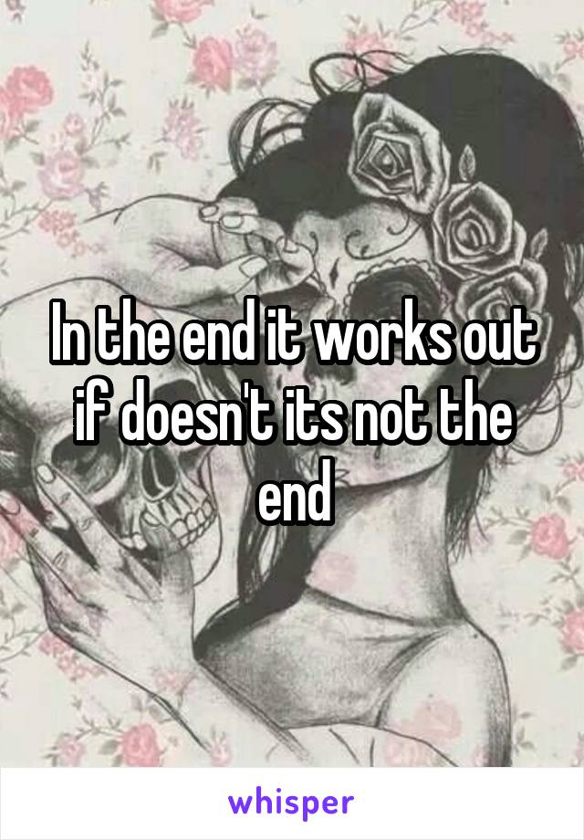 In the end it works out if doesn't its not the end