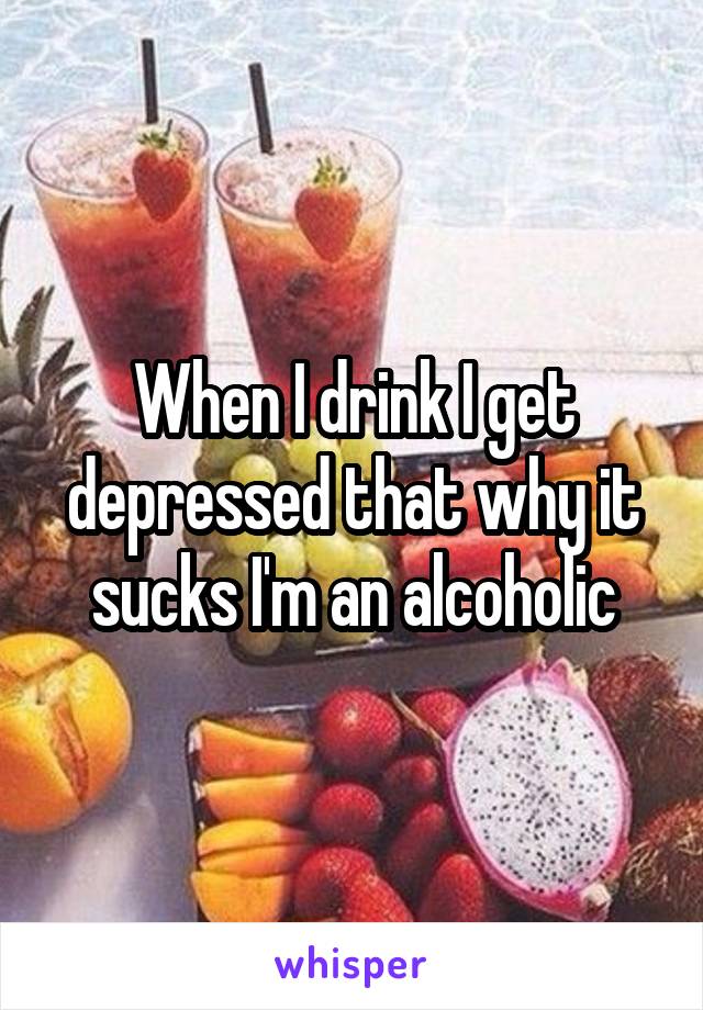 When I drink I get depressed that why it sucks I'm an alcoholic