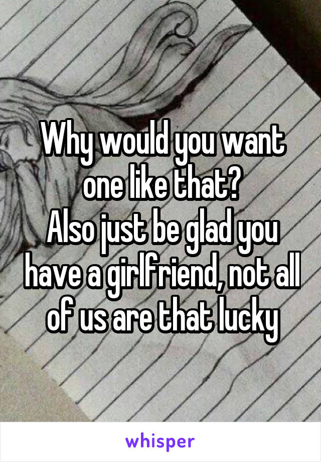 Why would you want one like that?
Also just be glad you have a girlfriend, not all of us are that lucky