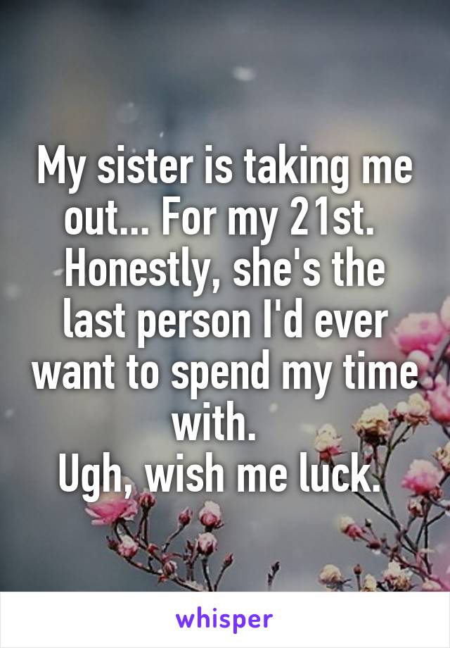 My sister is taking me out... For my 21st. 
Honestly, she's the last person I'd ever want to spend my time with.  
Ugh, wish me luck. 