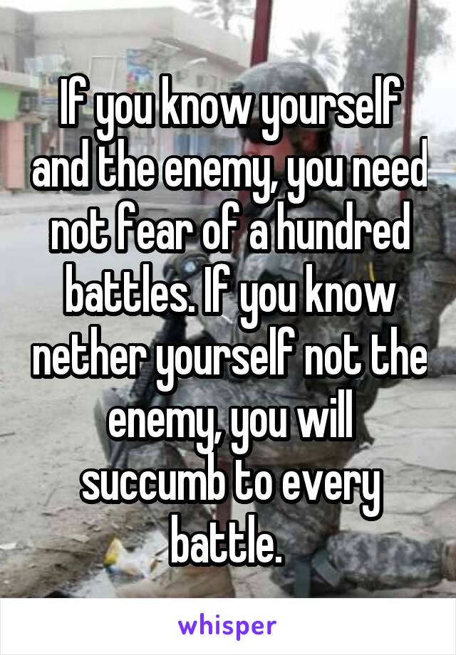 If you know yourself and the enemy, you need not fear of a hundred battles. If you know nether yourself not the enemy, you will succumb to every battle. 