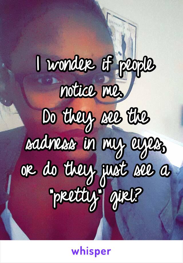 I wonder if people notice me. 
Do they see the sadness in my eyes, or do they just see a "pretty" girl?