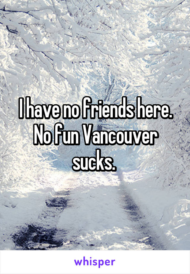 I have no friends here. No fun Vancouver sucks. 