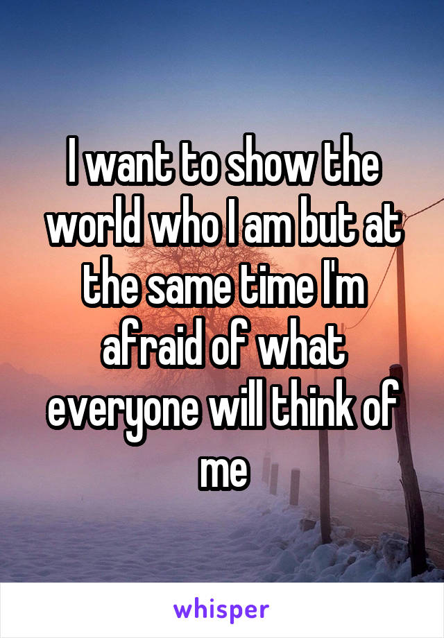 I want to show the world who I am but at the same time I'm afraid of what everyone will think of me