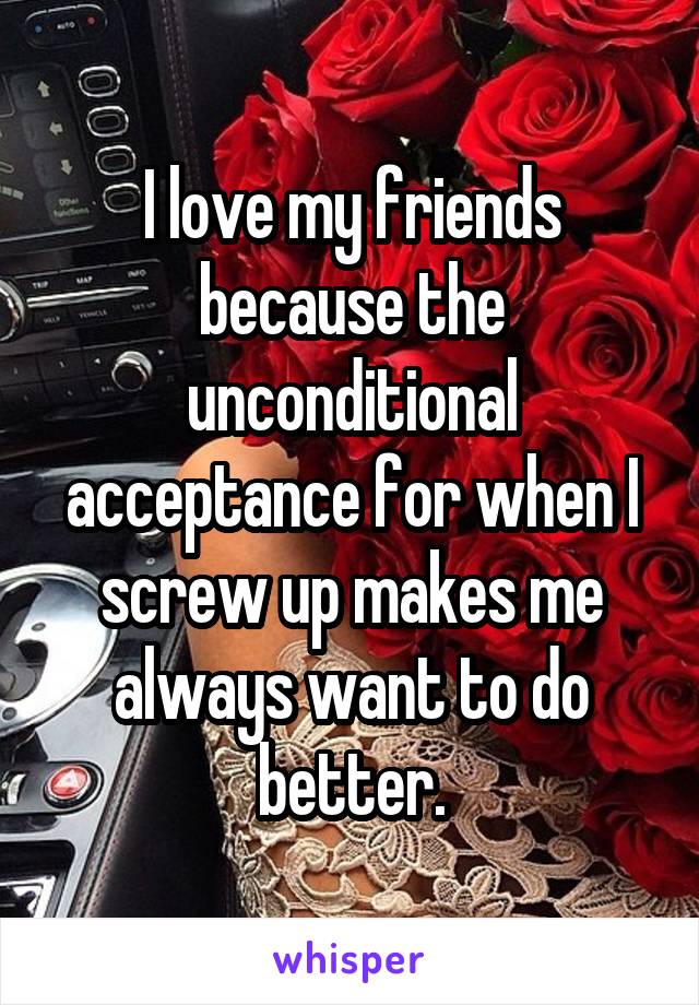 I love my friends because the unconditional acceptance for when I screw up makes me always want to do better.