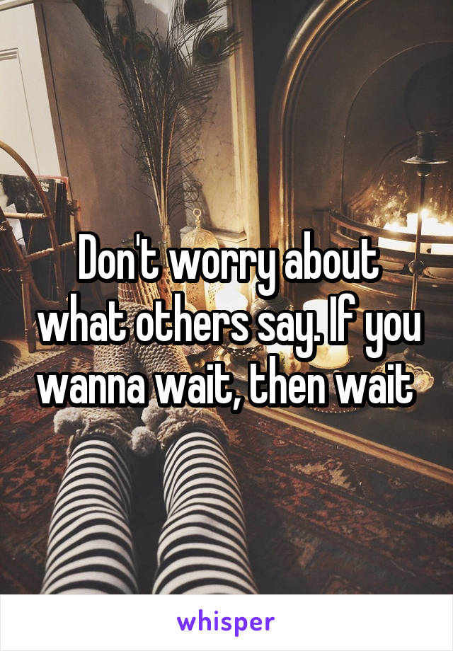 Don't worry about what others say. If you wanna wait, then wait 