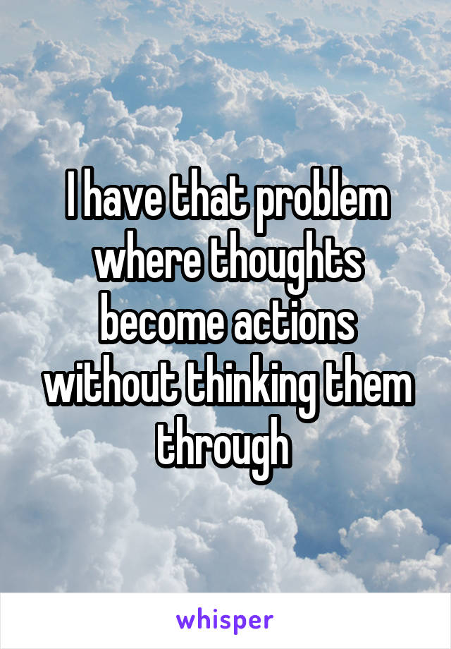 I have that problem where thoughts become actions without thinking them through 