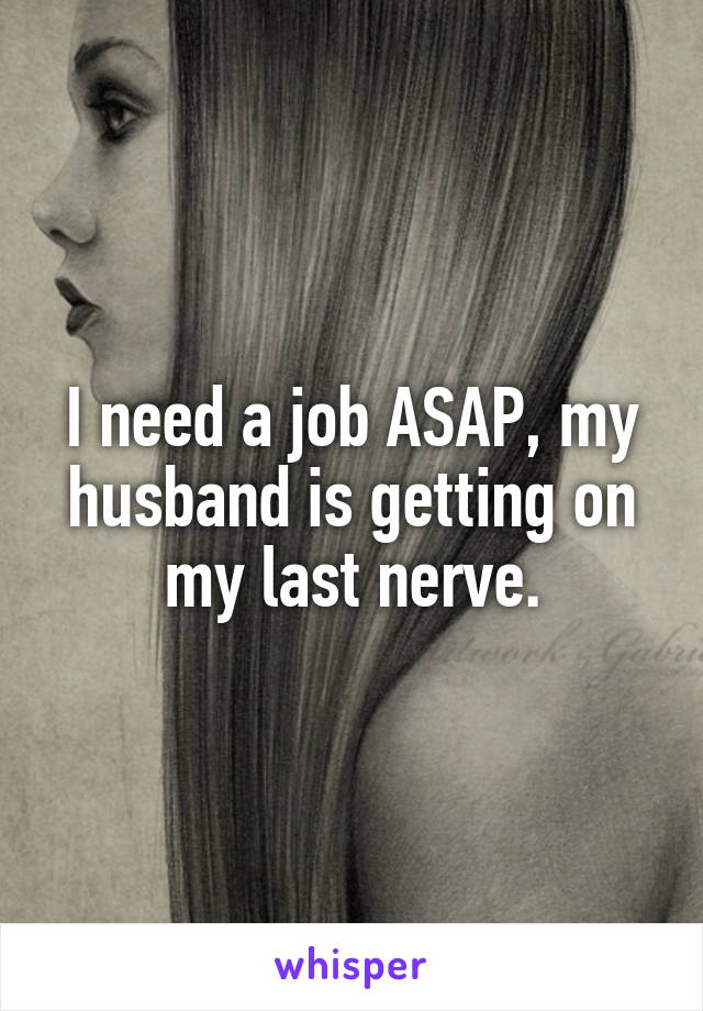 I need a job ASAP, my husband is getting on my last nerve.