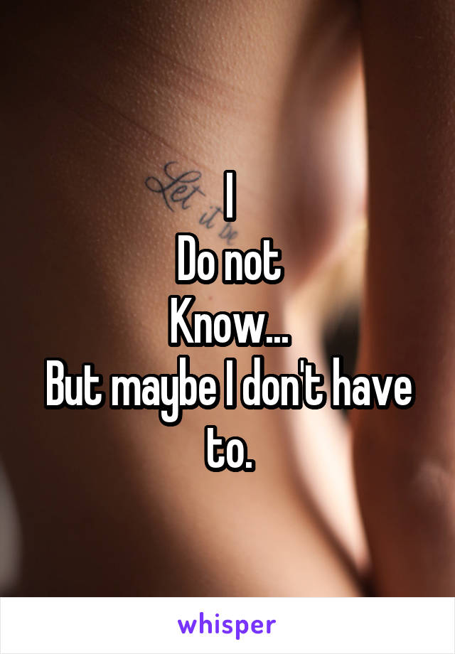 I
Do not
Know...
But maybe I don't have to.