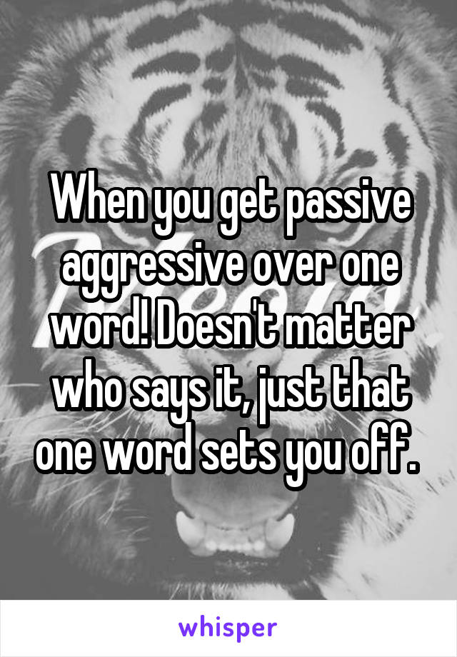 When you get passive aggressive over one word! Doesn't matter who says it, just that one word sets you off. 