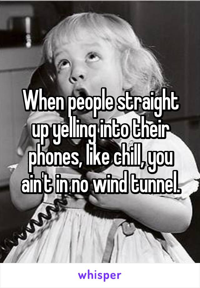 When people straight up yelling into their phones, like chill, you ain't in no wind tunnel.