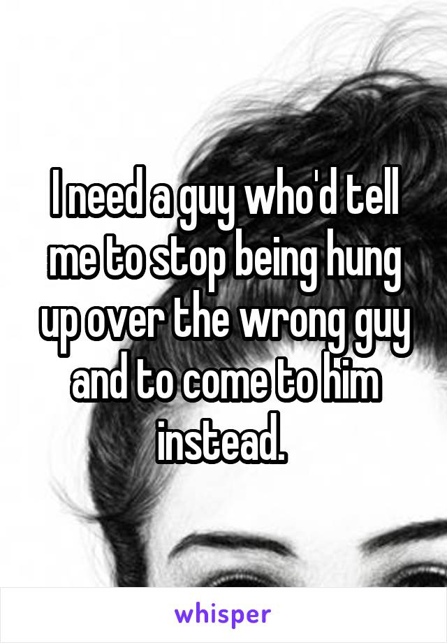 I need a guy who'd tell me to stop being hung up over the wrong guy and to come to him instead. 