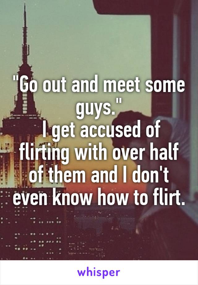 "Go out and meet some guys."
 I get accused of flirting with over half of them and I don't even know how to flirt.