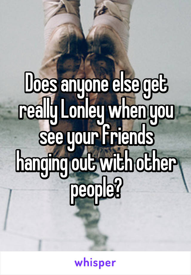 Does anyone else get really Lonley when you see your friends hanging out with other people?