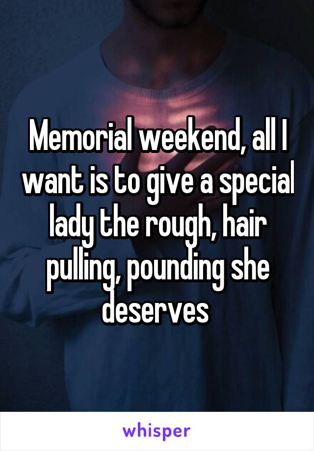 Memorial weekend, all I want is to give a special lady the rough, hair pulling, pounding she deserves 