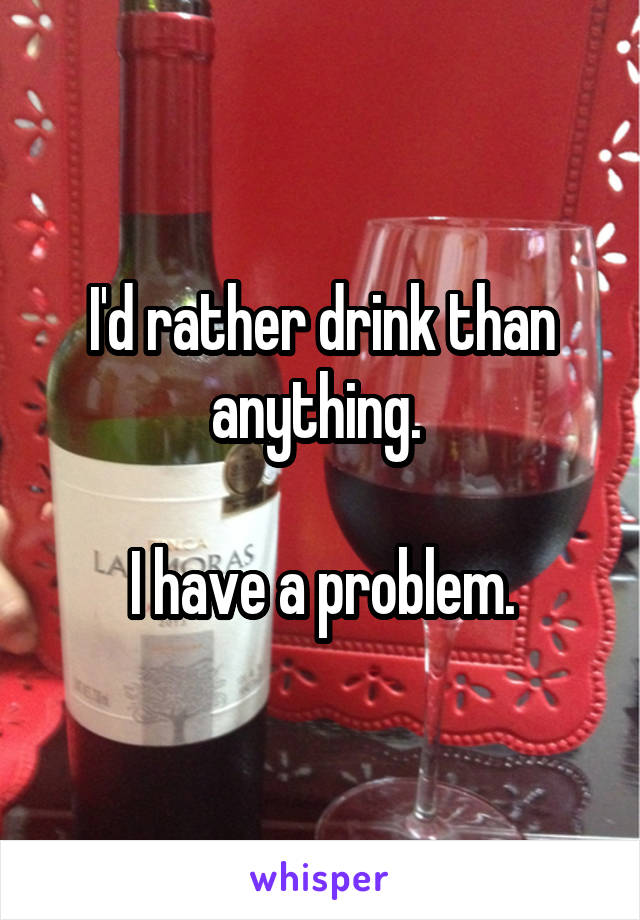 I'd rather drink than anything. 

I have a problem.