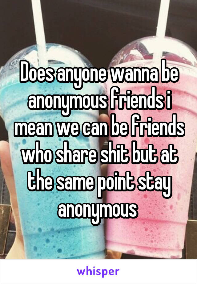 Does anyone wanna be anonymous friends i mean we can be friends who share shit but at the same point stay anonymous 