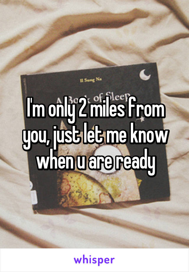 I'm only 2 miles from you, just let me know when u are ready