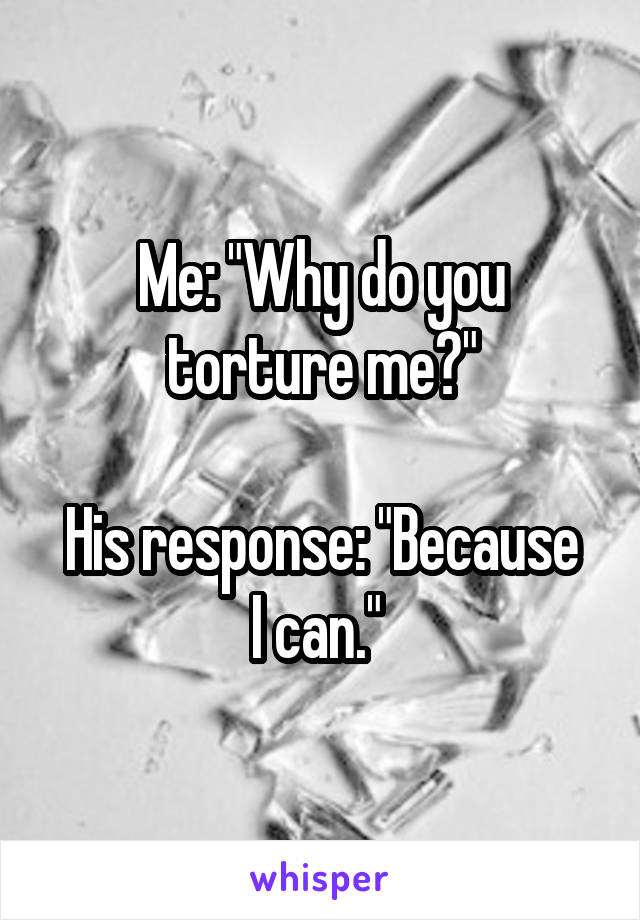 Me: "Why do you torture me?"

His response: "Because I can." 