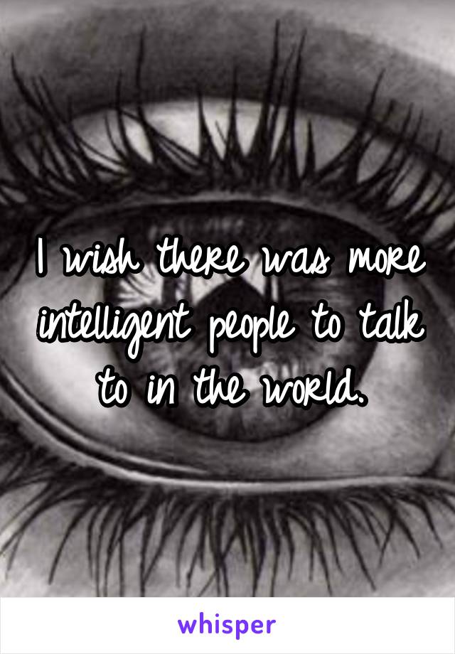 I wish there was more intelligent people to talk to in the world.