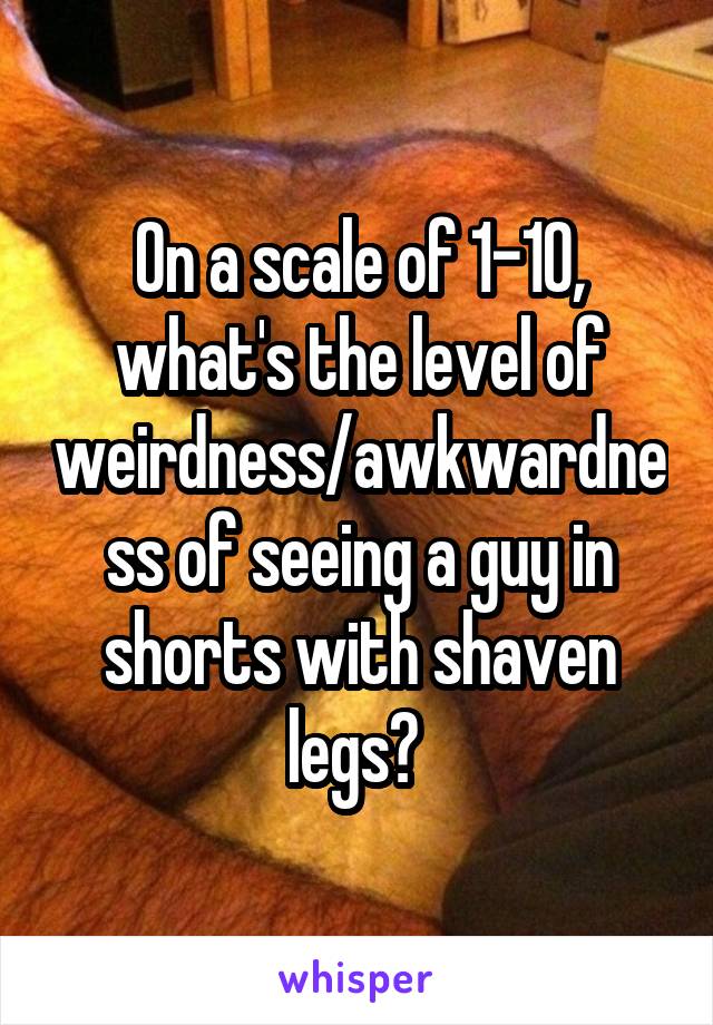 On a scale of 1-10, what's the level of weirdness/awkwardness of seeing a guy in shorts with shaven legs? 