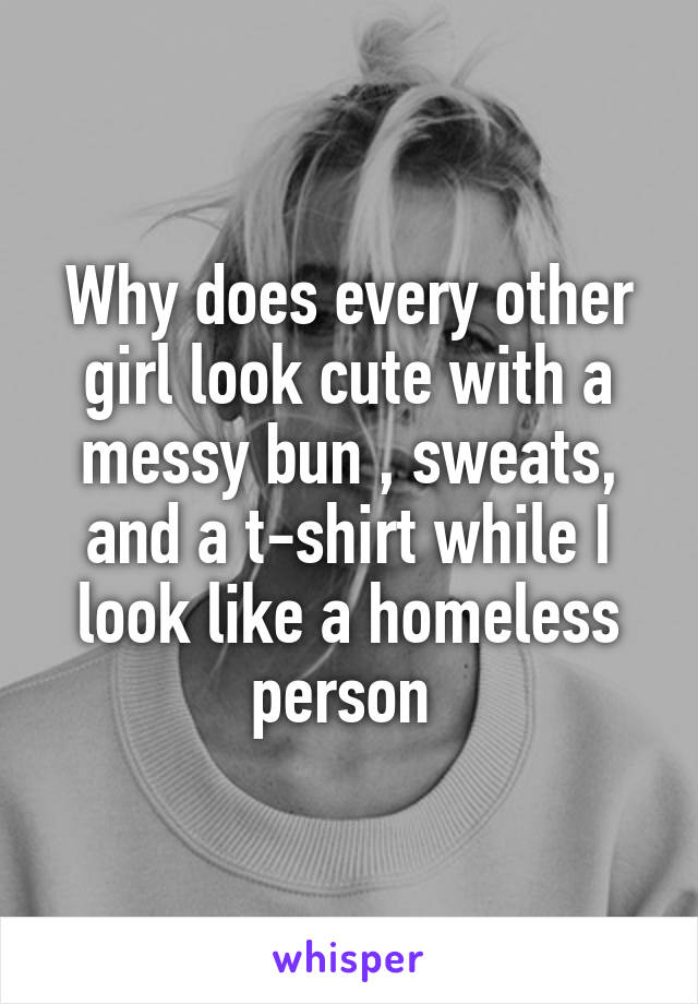 Why does every other girl look cute with a messy bun , sweats, and a t-shirt while I look like a homeless person 